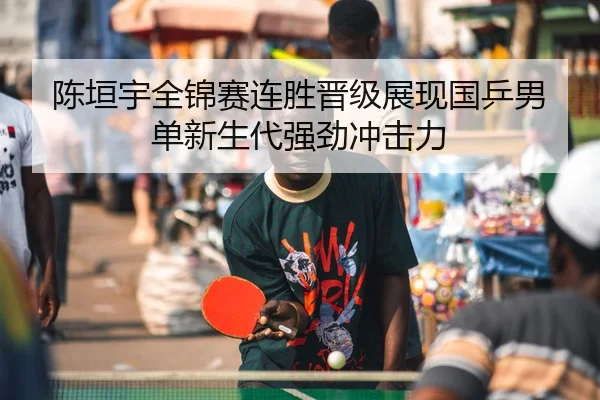 陈垣宇全锦赛连胜晋级展现国乒男单新生代强劲冲击力